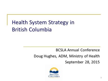 Health System Strategy in British Columbia BCSLA Annual Conference Doug Hughes, ADM, Ministry of Health September 28, 2015 1.