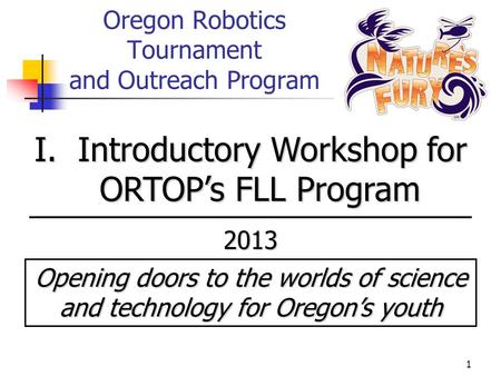 1 Oregon Robotics Tournament and Outreach Program I. Introductory Workshop for ORTOP’s FLL Program 2013 Opening doors to the worlds of science and technology.