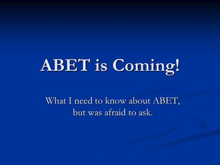 ABET is Coming! What I need to know about ABET, but was afraid to ask.