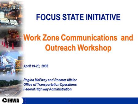 1 FOCUS STATE INITIATIVE Work Zone Communications and Outreach Workshop April 19-20, 2005 Regina McElroy and Roemer Alfelor Office of Transportation Operations.