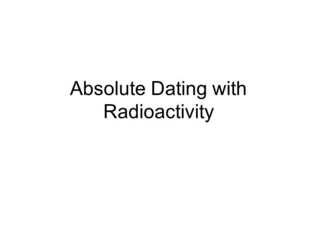 Absolute Dating with Radioactivity. What is Radioactivity? When the forces binding protons and neutrons together are not strong enough, and the nuclei.