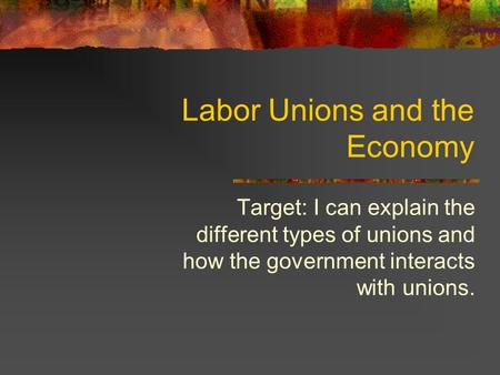 Labor Unions and the Economy Target: I can explain the different types of unions and how the government interacts with unions.