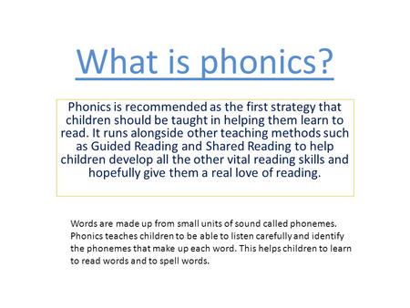 What is phonics? Phonics is recommended as the first strategy that children should be taught in helping them learn to read. It runs alongside other teaching.