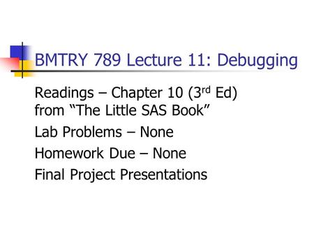 BMTRY 789 Lecture 11: Debugging Readings – Chapter 10 (3 rd Ed) from “The Little SAS Book” Lab Problems – None Homework Due – None Final Project Presentations.