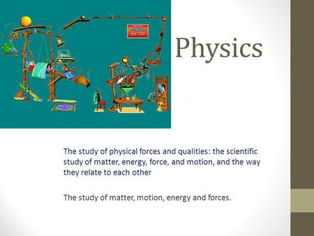 Physics The study of physical forces and qualities: the scientific study of matter, energy, force, and motion, and the way they relate to each other The.