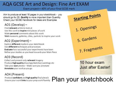 AQA GCSE Art and Design: Fine Art EXAM Exam project = 40% of your final GCSE mark 10 hour exam Just after Easter! AO1 (Develop) – Find relevant artists.