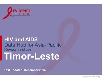 Www.aidsdatahub.org HIV and AIDS Data Hub for Asia-Pacific Review in slides Timor-Leste Last updated: December 2014.