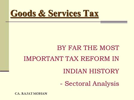 CA. RAJAT MOHAN Goods & Services Tax BY FAR THE MOST IMPORTANT TAX REFORM IN INDIAN HISTORY - Sectoral Analysis.