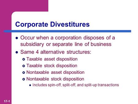 17-1 Corporate Divestitures Occur when a corporation disposes of a subsidiary or separate line of business Same 4 alternative structures:  Taxable asset.