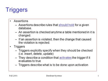 Fall 2001Database Systems1 Triggers Assertions –Assertions describe rules that should hold for a given database. –An assertion is checked anytime a table.