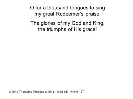 O for a thousand tongues to sing my great Redeemer’s praise, The glories of my God and King, the triumphs of His grace! O for a Thousand Tongues to Sing.