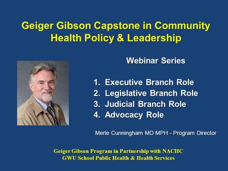 Geiger Gibson Capstone in Community Health Policy & Leadership Webinar Series 1.Executive Branch Role 2.Legislative Branch Role 3.Judicial Branch Role.