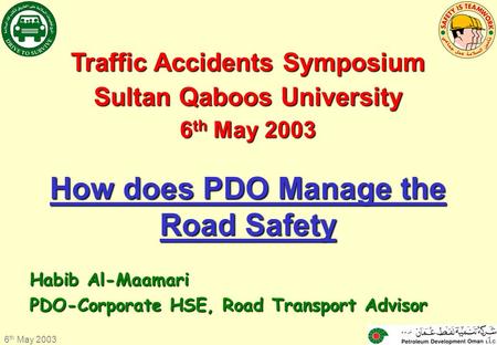 6 th May 2003 1 Traffic Accidents Symposium Sultan Qaboos University 6 th 6 th May 2003 How does PDO Manage the Road Safety Habib Al-Maamari PDO-Corporate.