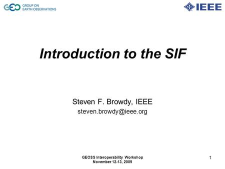 GEOSS Interoperability Workshop November 12-13, 2009 1 Introduction to the SIF Steven F. Browdy, IEEE