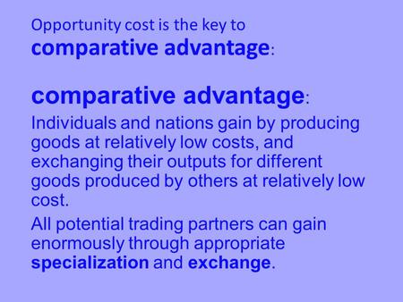 Comparative advantage : Individuals and nations gain by producing goods at relatively low costs, and exchanging their outputs for different goods produced.