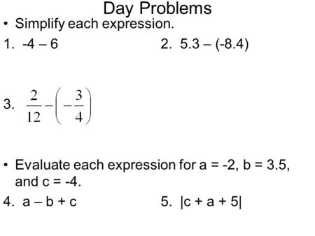 Day Problems Simplify each expression. 1. -4 – 62. 5.3 – (-8.4) 3. Evaluate each expression for a = -2, b = 3.5, and c = -4. 4. a – b + c5. |c + a + 5|