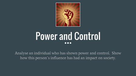 Power and Control Analyse an individual who has shown power and control. Show how this person ’ s influence has had an impact on society.