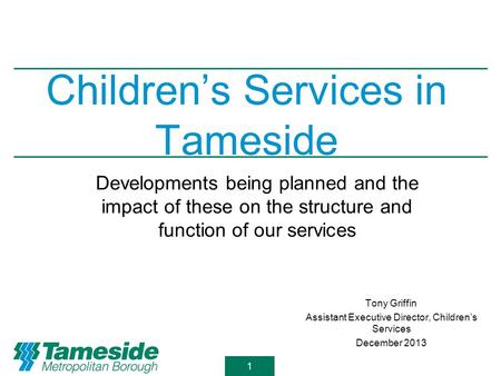 1 Children’s Services in Tameside Tony Griffin Assistant Executive Director, Children’s Services December 2013 Developments being planned and the impact.