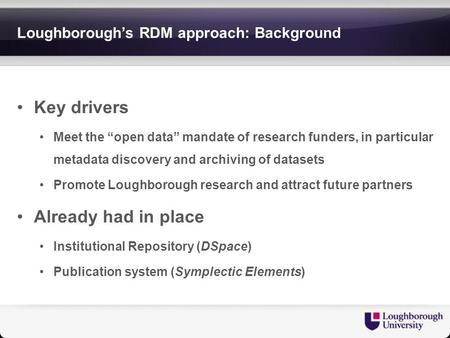 Loughborough’s RDM approach: Background Key drivers Meet the “open data” mandate of research funders, in particular metadata discovery and archiving of.