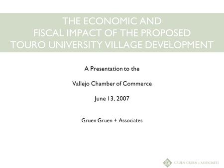 THE ECONOMIC AND FISCAL IMPACT OF THE PROPOSED TOURO UNIVERSITY VILLAGE DEVELOPMENT A Presentation to the Vallejo Chamber of Commerce June 13, 2007 Gruen.