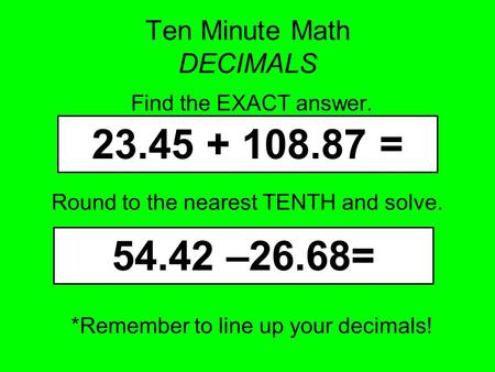 Ten Minute Math DECIMALS Find the EXACT answer. *Remember to line up your decimals! 23.45 + 108.87 = 54.42 –26.68= Round to the nearest TENTH and solve.
