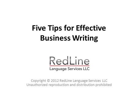 Five Tips for Effective Business Writing Copyright © 2012 RedLine Language Services LLC Unauthorized reproduction and distribution prohibited.