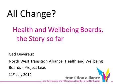 All Change? Health and Wellbeing Boards, the Story so far Ged Devereux North West Transition Alliance Health and Wellbeing Boards - Project Lead 11 th.