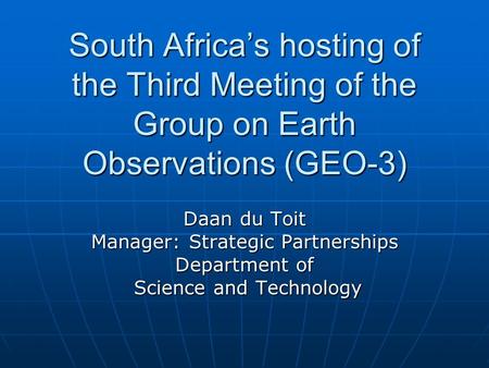 South Africa’s hosting of the Third Meeting of the Group on Earth Observations (GEO-3) Daan du Toit Manager: Strategic Partnerships Department of Science.