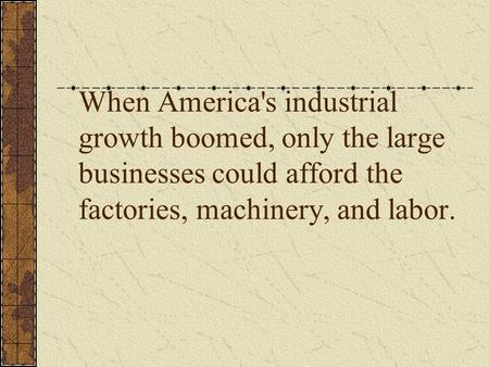 When America's industrial growth boomed, only the large businesses could afford the factories, machinery, and labor.