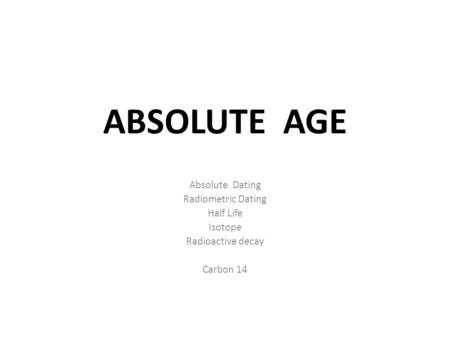 ABSOLUTE AGE Absolute Dating Radiometric Dating Half Life Isotope Radioactive decay Carbon 14.