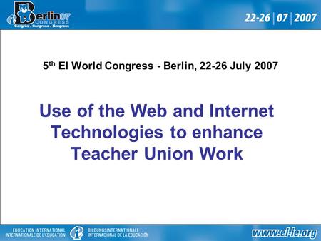 5 th EI World Congress - Berlin, 22-26 July 2007 Use of the Web and Internet Technologies to enhance Teacher Union Work.