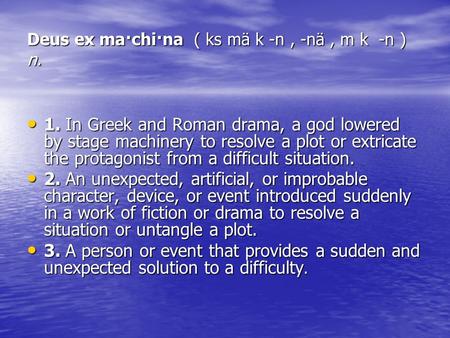 Deus ex ma·chi·na ( ks mä k -n, -nä, m k -n ) n. 1. In Greek and Roman drama, a god lowered by stage machinery to resolve a plot or extricate the protagonist.