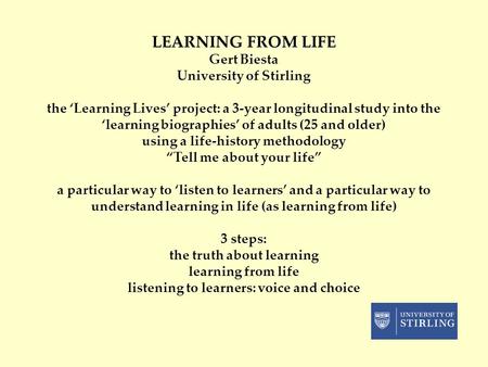 LEARNING FROM LIFE Gert Biesta University of Stirling the ‘Learning Lives’ project: a 3-year longitudinal study into the ‘learning biographies’ of adults.