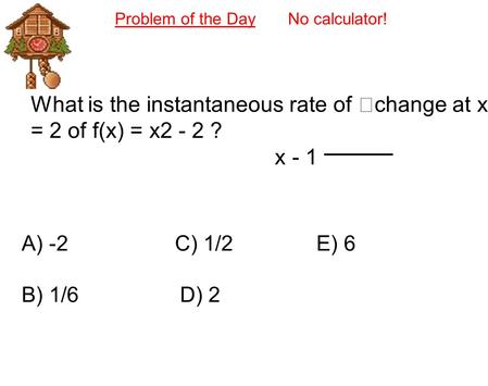 Problem of the Day No calculator! What is the instantaneous rate of change at x = 2 of f(x) = x2 - 2 ? x - 1 A) -2 C) 1/2 E) 6 B) 1/6 D) 2.