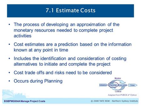 BSBPMG504A Manage Project Costs 7.1 Estimate Costs Adapted from PMBOK 4 th Edition InitiationPlanning ExecutionClose Monitor Control The process of developing.