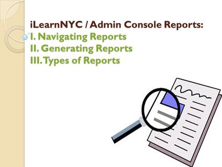 ILearnNYC / Admin Console Reports: I. Navigating Reports II. Generating Reports III. Types of Reports.