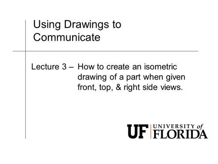 Using Drawings to Communicate Lecture 3 –How to create an isometric drawing of a part when given front, top, & right side views.