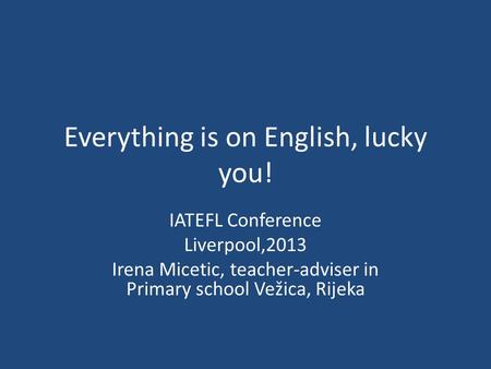 Everything is on English, lucky you! IATEFL Conference Liverpool,2013 Irena Micetic, teacher-adviser in Primary school Vežica, Rijeka.