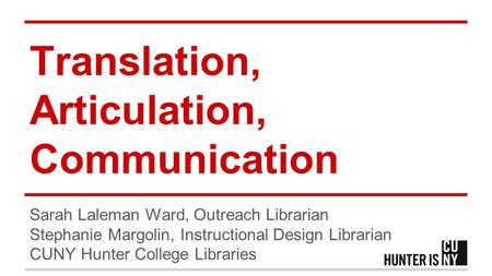 Translation, Articulation, Communication Sarah Laleman Ward, Outreach Librarian Stephanie Margolin, Instructional Design Librarian CUNY Hunter College.