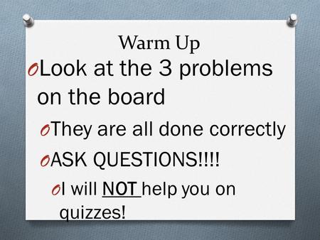 Warm Up O Look at the 3 problems on the board O They are all done correctly O ASK QUESTIONS!!!! O I will NOT help you on quizzes!
