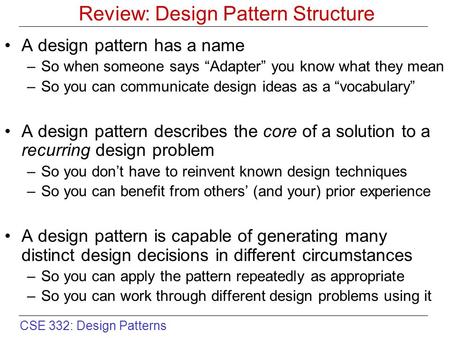 CSE 332: Design Patterns Review: Design Pattern Structure A design pattern has a name –So when someone says “Adapter” you know what they mean –So you can.