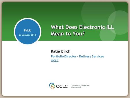 Katie Birch Portfolio Director – Delivery Services OCLC What Does Electronic ILL Mean to You? PVLR 23 January 2012.