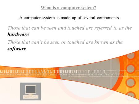 A computer system is made up of several components. Those that can be seen and touched are referred to as the hardware. Those that can’t be seen or touched.