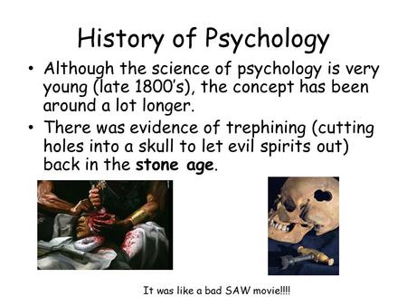 History of Psychology Although the science of psychology is very young (late 1800’s), the concept has been around a lot longer. There was evidence of trephining.