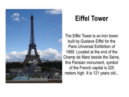 Eiffel Tower The Eiffel Tower is an iron tower built by Gustave Eiffel for the Paris Universal Exhibition of 1889. Located at the end of the Champ de Mars.
