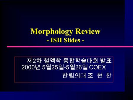 Morphology Review - ISH Slides - 제 2 차 혈액학 종합학술대회 발표 2000 년 5 월 25 일 -5 월 26 일 COEX 한림의대 조 현 찬.