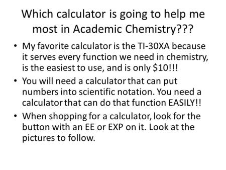 Which calculator is going to help me most in Academic Chemistry??? My favorite calculator is the TI-30XA because it serves every function we need in chemistry,