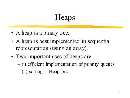 1 Heaps A heap is a binary tree. A heap is best implemented in sequential representation (using an array). Two important uses of heaps are: –(i) efficient.