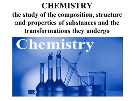 CHEMISTRY the study of the composition, structure and properties of substances and the transformations they undergo.