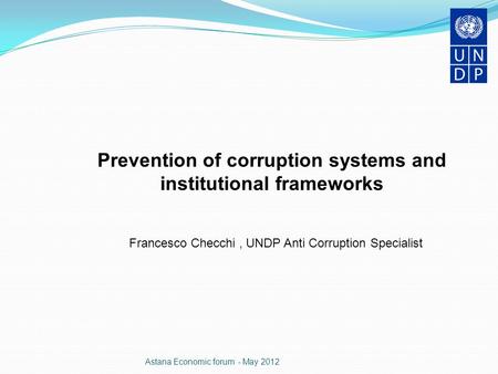 Astana Economic forum - May 2012 Prevention of corruption systems and institutional frameworks Francesco Checchi, UNDP Anti Corruption Specialist.